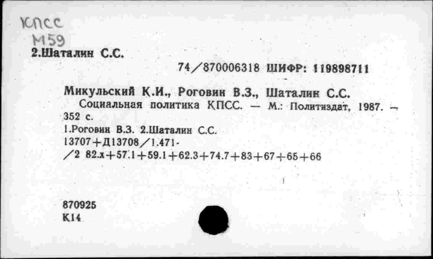 ﻿КПСС
М5Э
2.Шаталин С.С.
74/870006318 ШИФР: 119898711
Микульский К.И., Роговин В.З., Шаталин С.С.
Социальная политика КПСС. — М.: Политиздат, 1987 — 352 с.
1.Роговин В.З. 2.Шаталин С.С.
13707+Д13708/1.471 -
/2 82.Х+57Л +59.1 +62.3+74.7+834-674-65+66
870925 К14